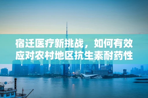 宿迁医疗新挑战，如何有效应对农村地区抗生素耐药性？