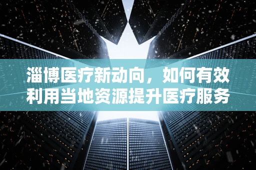 淄博医疗新动向，如何有效利用当地资源提升医疗服务质量？