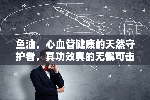 鱼油，心血管健康的天然守护者，其功效真的无懈可击吗？