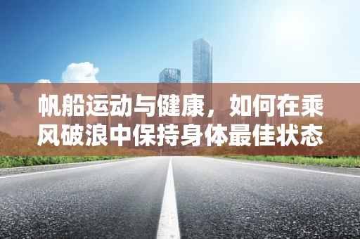 帆船运动与健康，如何在乘风破浪中保持身体最佳状态？
