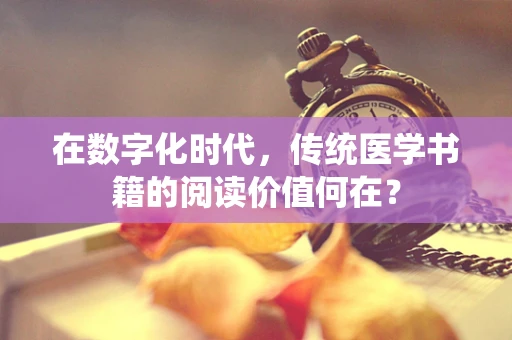 在数字化时代，传统医学书籍的阅读价值何在？