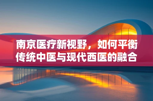 南京医疗新视野，如何平衡传统中医与现代西医的融合发展？
