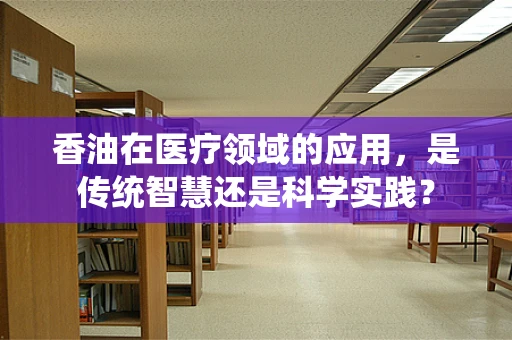 香油在医疗领域的应用，是传统智慧还是科学实践？