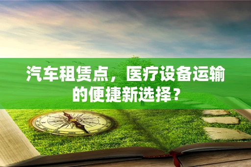 汽车租赁点，医疗设备运输的便捷新选择？