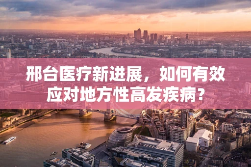 邢台医疗新进展，如何有效应对地方性高发疾病？