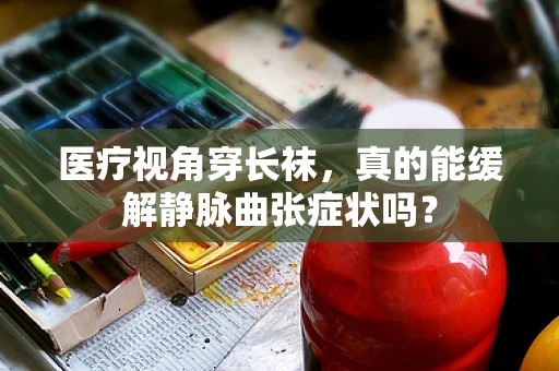医疗视角穿长袜，真的能缓解静脉曲张症状吗？
