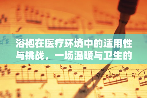 浴袍在医疗环境中的适用性与挑战，一场温暖与卫生的平衡术