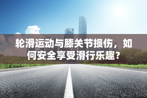 轮滑运动与膝关节损伤，如何安全享受滑行乐趣？