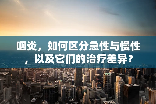 咽炎，如何区分急性与慢性，以及它们的治疗差异？