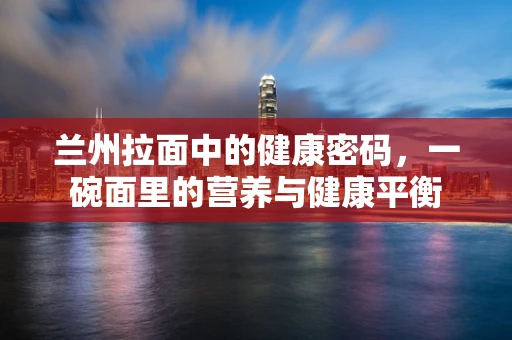 兰州拉面中的健康密码，一碗面里的营养与健康平衡