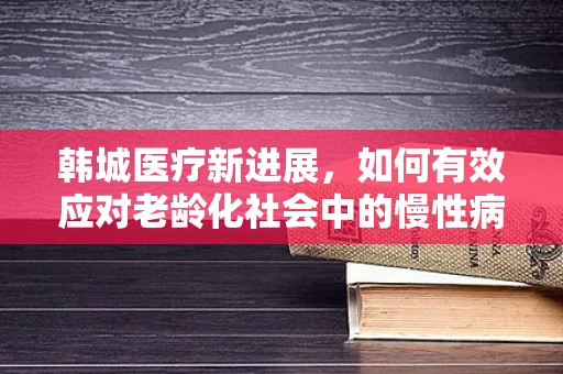 韩城医疗新进展，如何有效应对老龄化社会中的慢性病管理挑战？