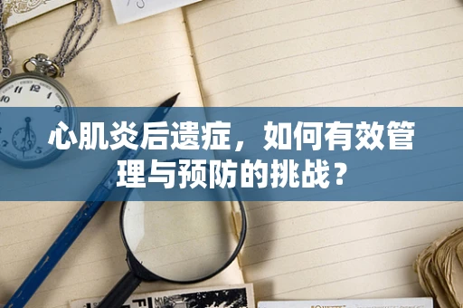 心肌炎后遗症，如何有效管理与预防的挑战？