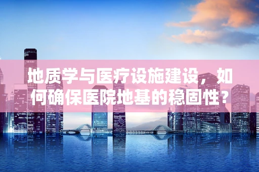地质学与医疗设施建设，如何确保医院地基的稳固性？
