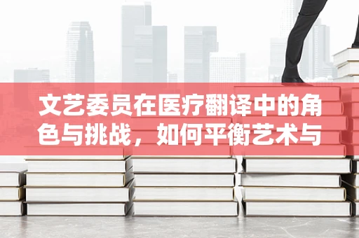 文艺委员在医疗翻译中的角色与挑战，如何平衡艺术与科学的桥梁？
