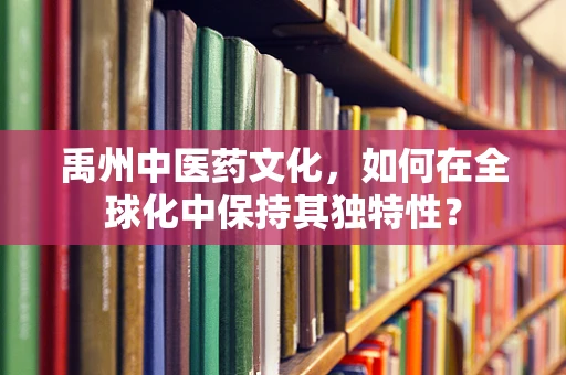 禹州中医药文化，如何在全球化中保持其独特性？