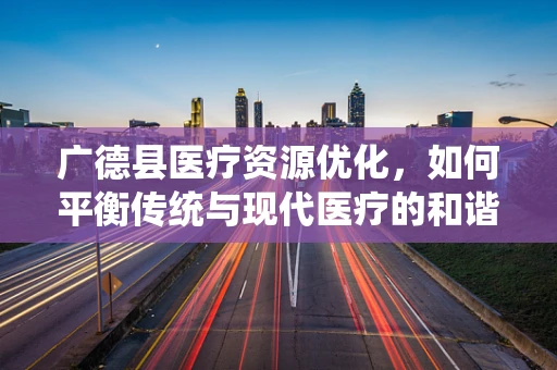广德县医疗资源优化，如何平衡传统与现代医疗的和谐共舞？