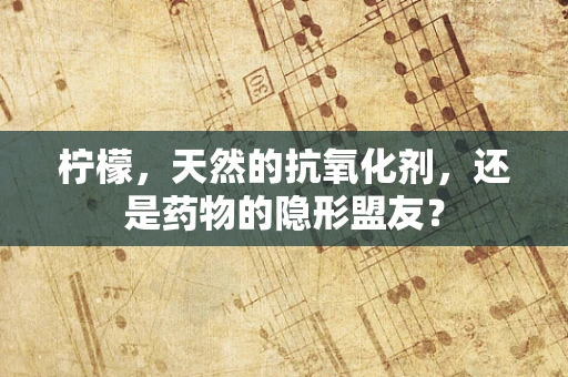 柠檬，天然的抗氧化剂，还是药物的隐形盟友？