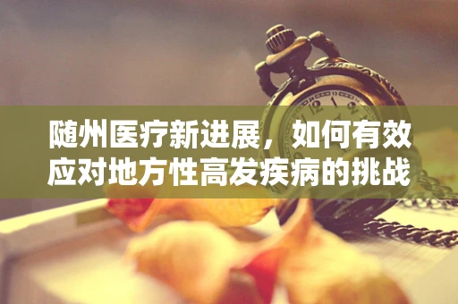随州医疗新进展，如何有效应对地方性高发疾病的挑战？