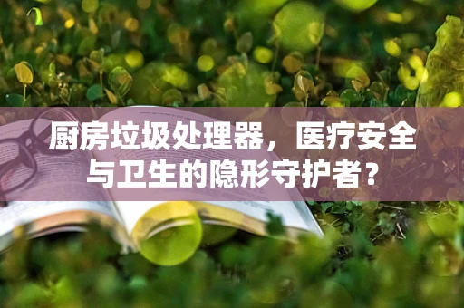 厨房垃圾处理器，医疗安全与卫生的隐形守护者？