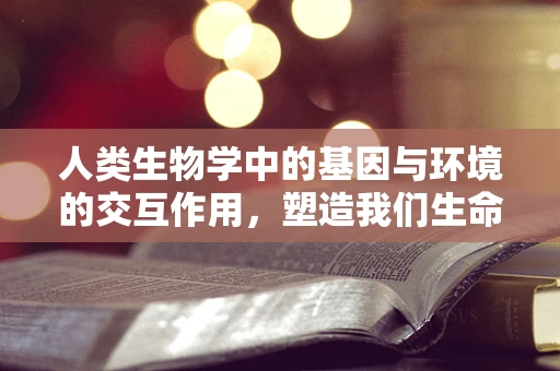 人类生物学中的基因与环境的交互作用，塑造我们生命的双重力量