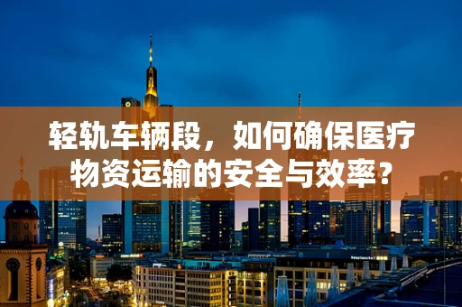 轻轨车辆段，如何确保医疗物资运输的安全与效率？