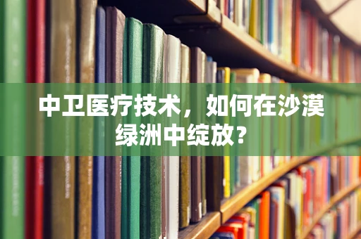 中卫医疗技术，如何在沙漠绿洲中绽放？