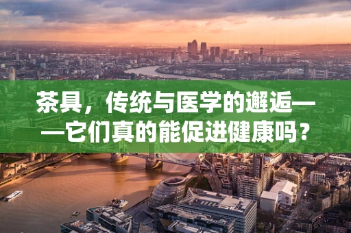 茶具，传统与医学的邂逅——它们真的能促进健康吗？