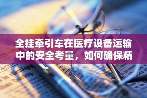 全挂牵引车在医疗设备运输中的安全考量，如何确保精准翻译与安全抵达？