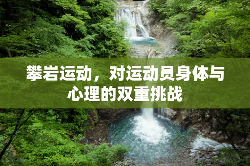 攀岩运动，对运动员身体与心理的双重挑战