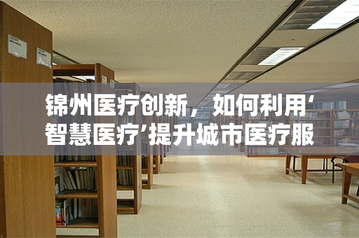 锦州医疗创新，如何利用‘智慧医疗’提升城市医疗服务质量？