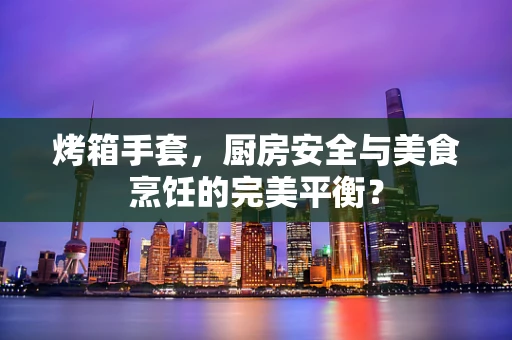 烤箱手套，厨房安全与美食烹饪的完美平衡？