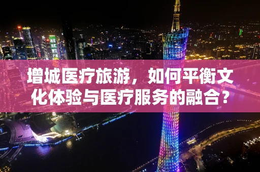 增城医疗旅游，如何平衡文化体验与医疗服务的融合？