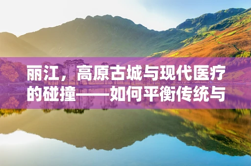 丽江，高原古城与现代医疗的碰撞——如何平衡传统与创新的医疗翻译？