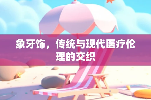 象牙饰，传统与现代医疗伦理的交织