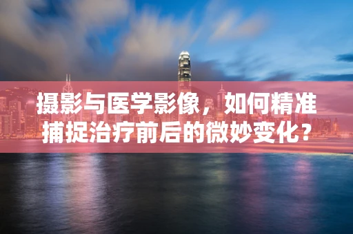 摄影与医学影像，如何精准捕捉治疗前后的微妙变化？