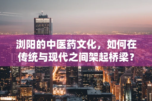 浏阳的中医药文化，如何在传统与现代之间架起桥梁？