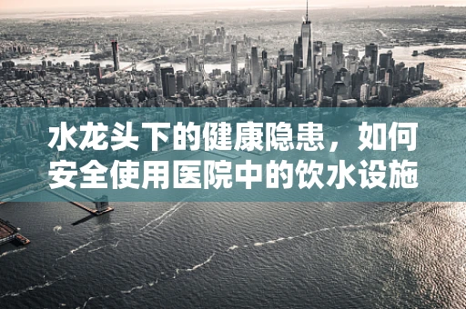 水龙头下的健康隐患，如何安全使用医院中的饮水设施？