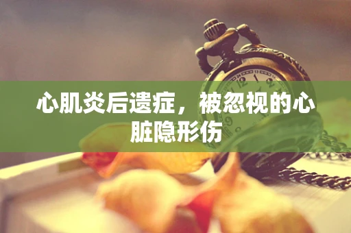 心肌炎后遗症，被忽视的心脏隐形伤