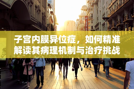 子宫内膜异位症，如何精准解读其病理机制与治疗挑战？