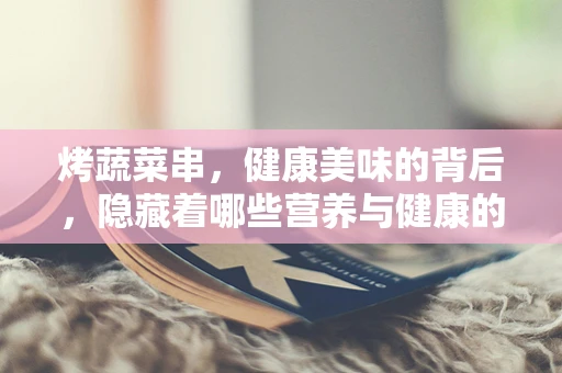 烤蔬菜串，健康美味的背后，隐藏着哪些营养与健康的秘密？