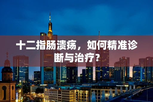 十二指肠溃疡，如何精准诊断与治疗？