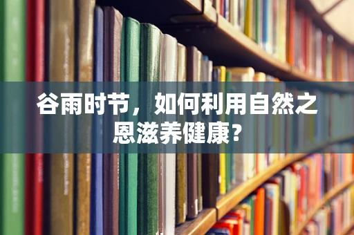 谷雨时节，如何利用自然之恩滋养健康？