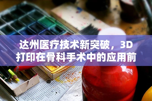 达州医疗技术新突破，3D打印在骨科手术中的应用前景如何？