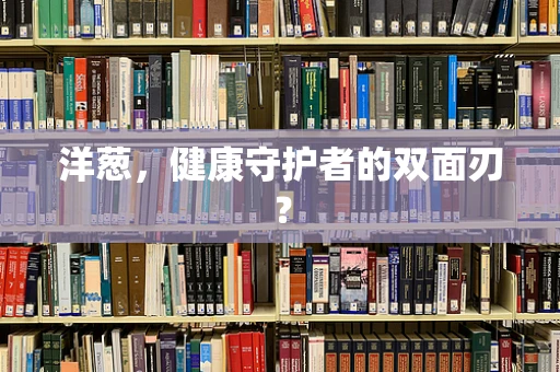 洋葱，健康守护者的双面刃？