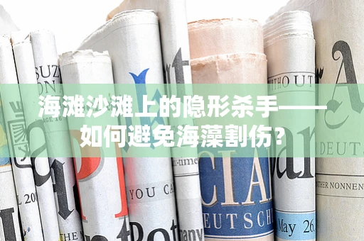 海滩沙滩上的隐形杀手——如何避免海藻割伤？