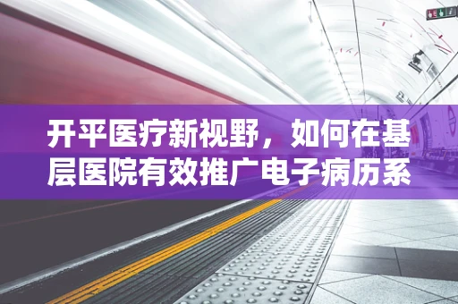 开平医疗新视野，如何在基层医院有效推广电子病历系统？