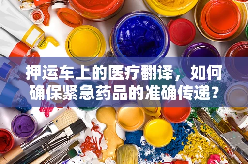 押运车上的医疗翻译，如何确保紧急药品的准确传递？