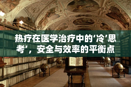 热疗在医学治疗中的‘冷’思考’，安全与效率的平衡点在哪里？