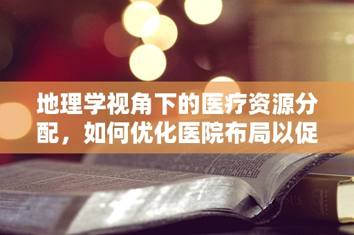 地理学视角下的医疗资源分配，如何优化医院布局以促进健康公平？