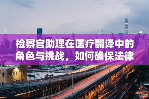检察官助理在医疗翻译中的角色与挑战，如何确保法律与医学的精准对接？